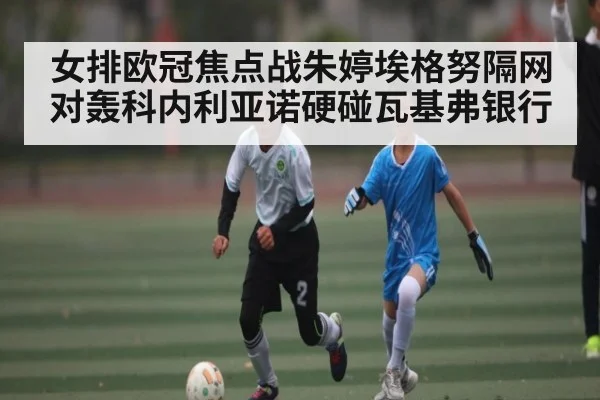 女排欧冠焦点战朱婷埃格努隔网对轰科内利亚诺硬碰瓦基弗银行